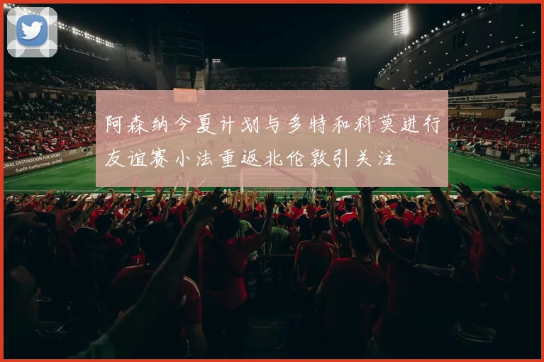 阿森纳今夏计划与多特和科莫进行友谊赛小法重返北伦敦引关注