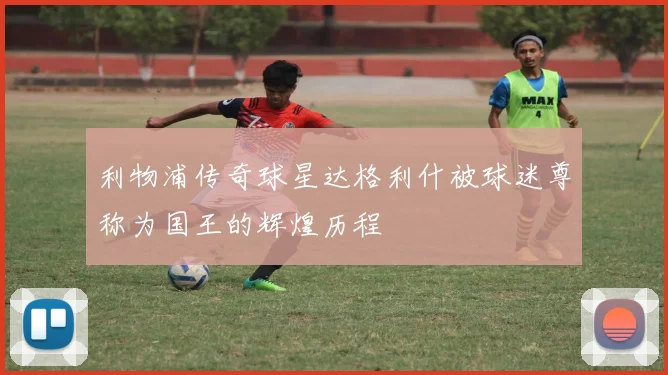 利物浦传奇球星达格利什被球迷尊称为国王的辉煌历程