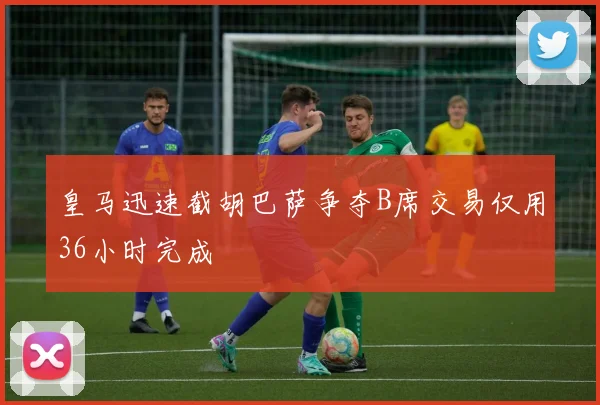 皇马迅速截胡巴萨争夺B席交易仅用36小时完成