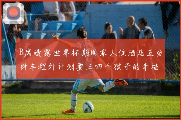 B席透露世界杯期间家人住酒店五分钟车程外计划要三四个孩子的幸福生活