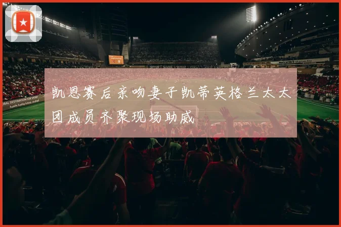 凯恩赛后亲吻妻子凯蒂英格兰太太团成员齐聚现场助威