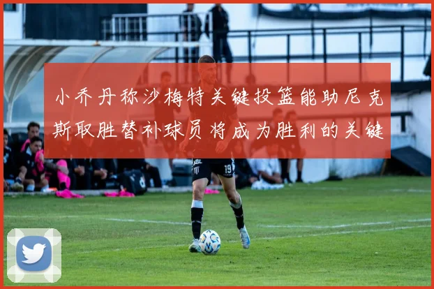小乔丹称沙梅特关键投篮能助尼克斯取胜替补球员将成为胜利的关键因素