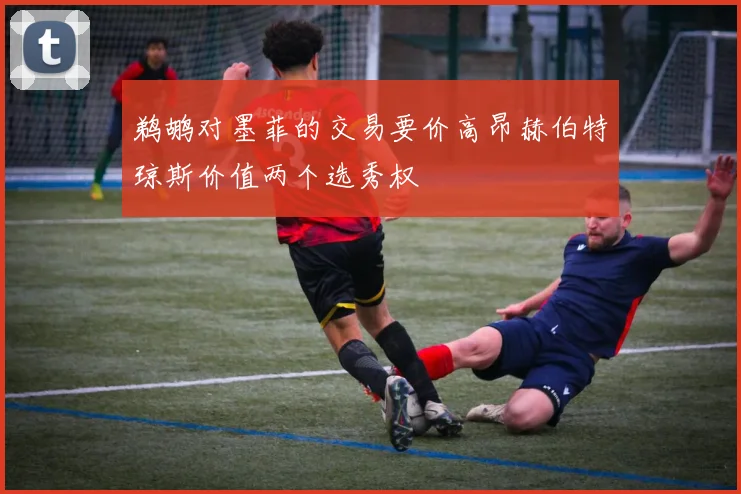 鹈鹕对墨菲的交易要价高昂赫伯特琼斯价值两个选秀权