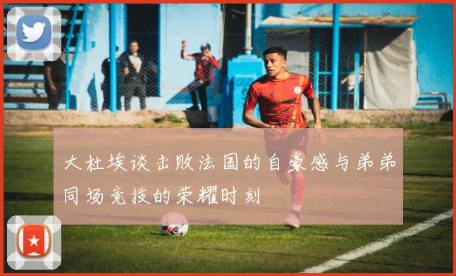大杜埃谈击败法国的自豪感与弟弟同场竞技的荣耀时刻