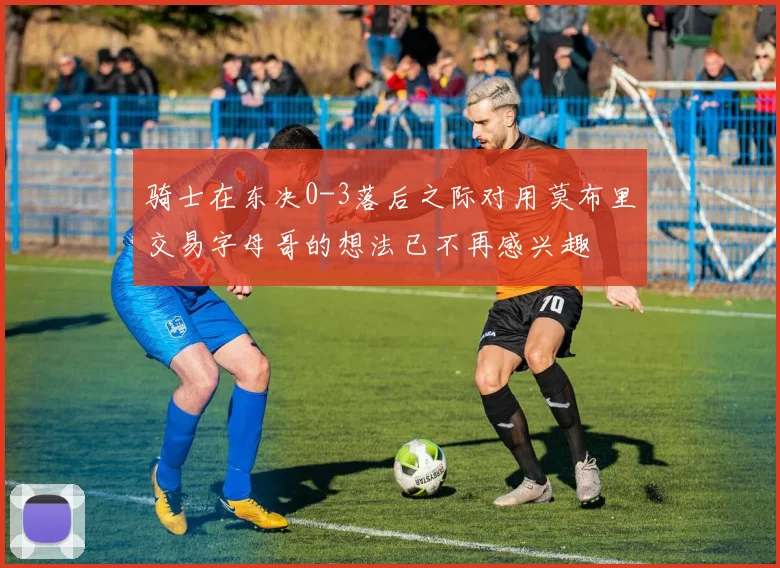 骑士在东决0-3落后之际对用莫布里交易字母哥的想法已不再感兴趣