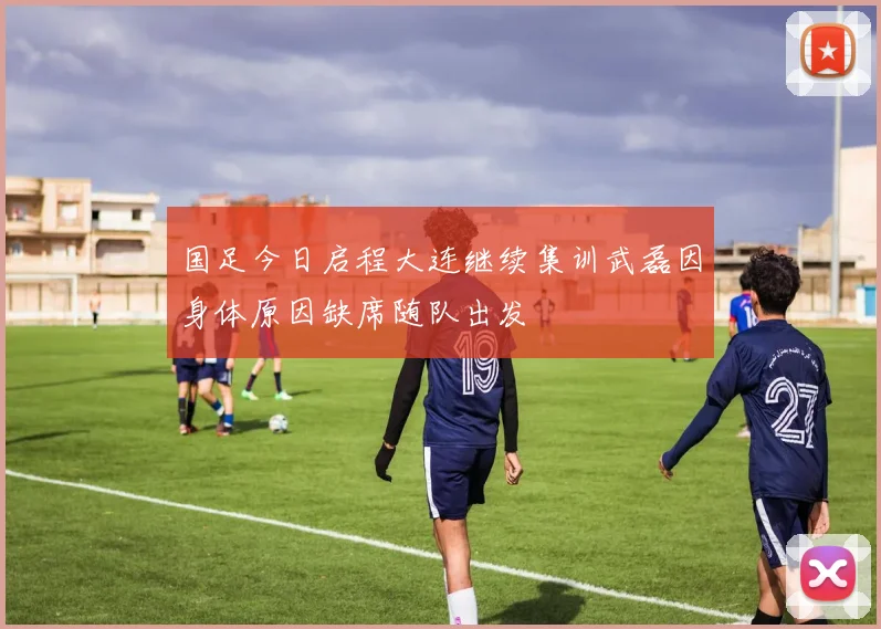 国足今日启程大连继续集训武磊因身体原因缺席随队出发