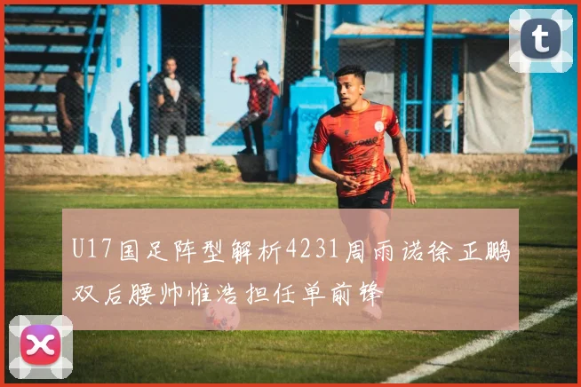 U17国足阵型解析4231周雨诺徐正鹏双后腰帅惟浩担任单前锋
