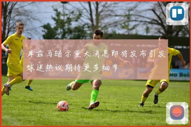 库兹马暗示重大消息即将发布引发球迷热议期待更多细节