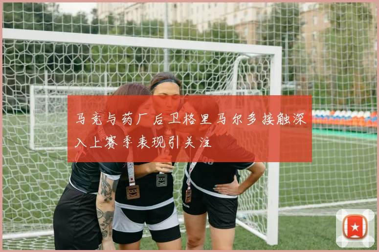 马竞与药厂后卫格里马尔多接触深入上赛季表现引关注