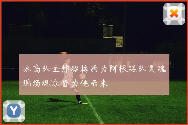 冰岛队主帅称梅西为阿根廷队灵魂现场观众皆为他而来
