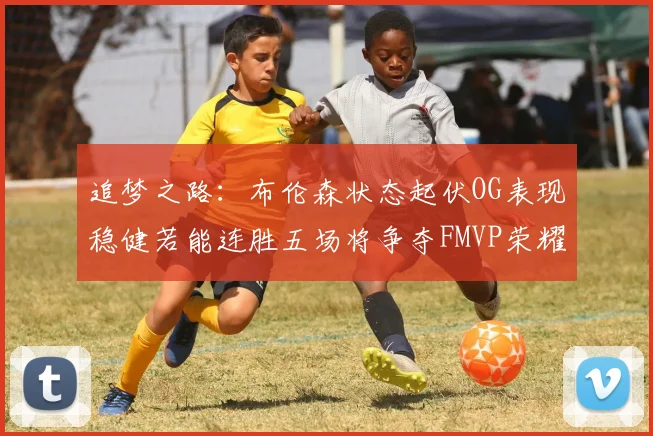 追梦之路：布伦森状态起伏OG表现稳健若能连胜五场将争夺FMVP荣耀