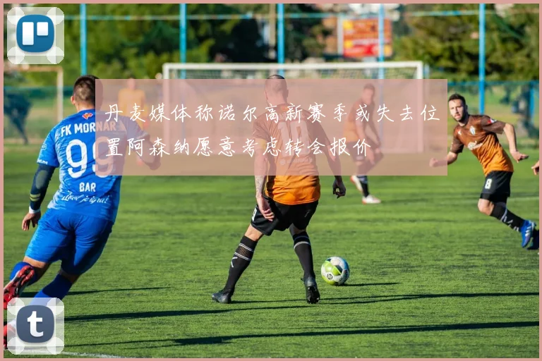 丹麦媒体称诺尔高新赛季或失去位置阿森纳愿意考虑转会报价