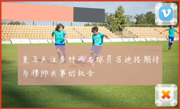 皇马关注多特两名球员吕迪格期待与穆帅共事的机会