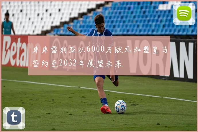 库库雷利亚以6000万欧元加盟皇马签约至2032年展望未来