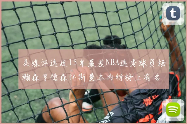 美媒评选近15年最差NBA选秀球员杨瀚森亨德森怀斯曼本内特榜上有名