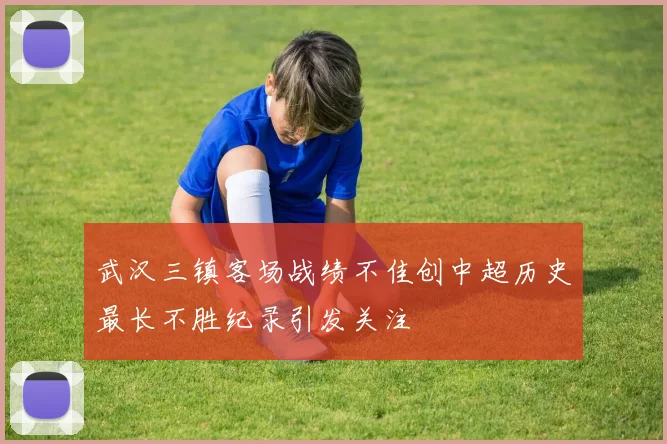 武汉三镇客场战绩不佳创中超历史最长不胜纪录引发关注