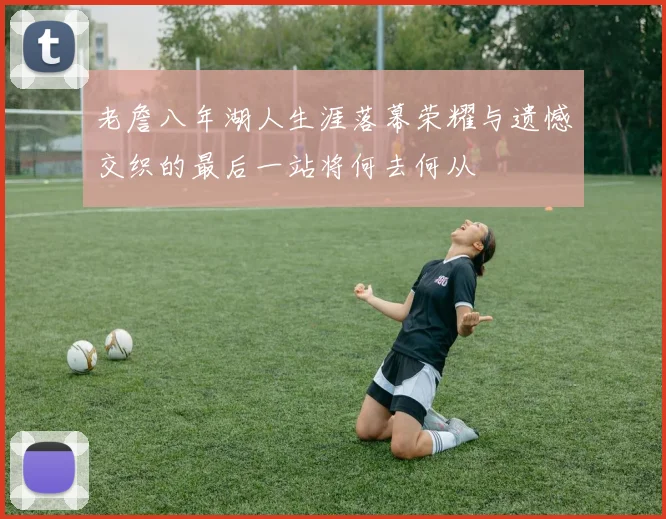 老詹八年湖人生涯落幕荣耀与遗憾交织的最后一站将何去何从