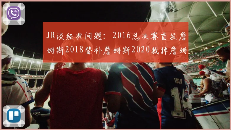 JR谈经典问题：2016总决赛首发詹姆斯2018替补詹姆斯2020裁掉詹姆斯的背后故事