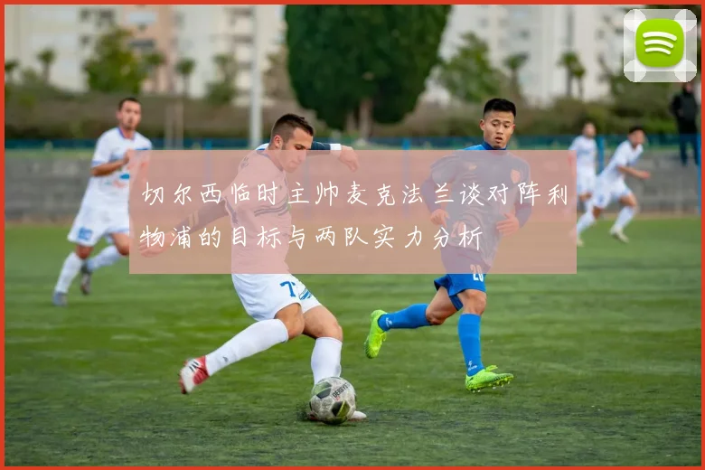 切尔西临时主帅麦克法兰谈对阵利物浦的目标与两队实力分析