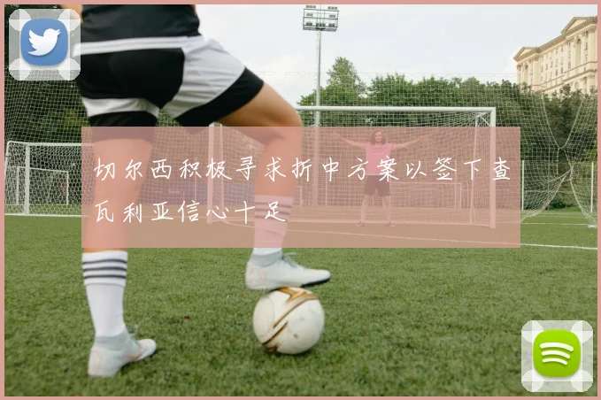 切尔西积极寻求折中方案以签下查瓦利亚信心十足