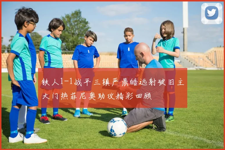 铁人1-1战平三镇严鼎皓远射破旧主大门热菲尼奥助攻精彩回顾