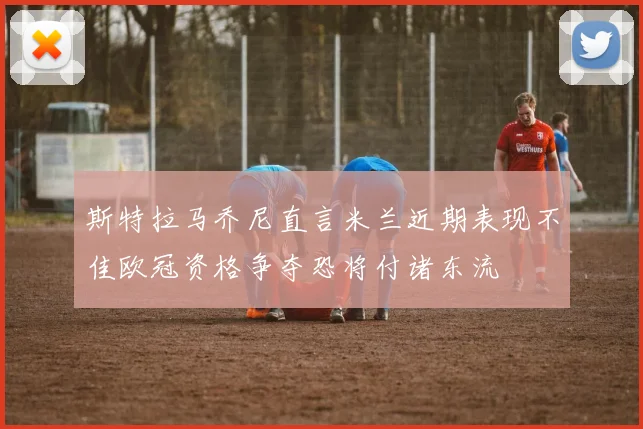 斯特拉马乔尼直言米兰近期表现不佳欧冠资格争夺恐将付诸东流