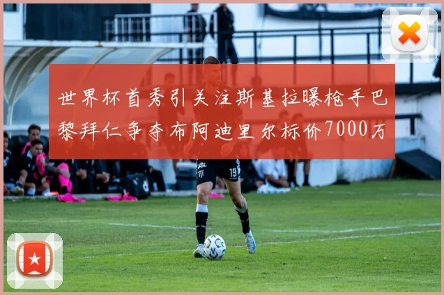 世界杯首秀引关注斯基拉曝枪手巴黎拜仁争夺布阿迪里尔标价7000万欧元