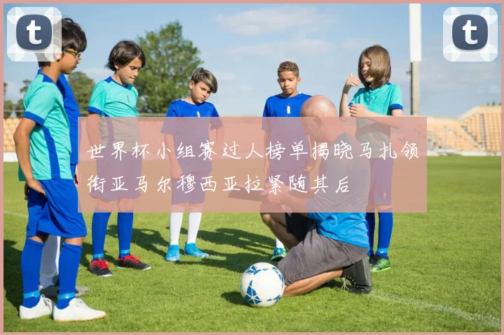 世界杯小组赛过人榜单揭晓马扎领衔亚马尔穆西亚拉紧随其后