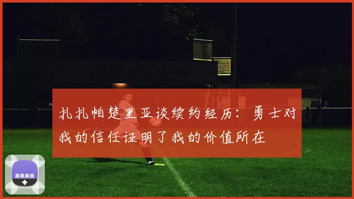 扎扎帕楚里亚谈续约经历：勇士对我的信任证明了我的价值所在