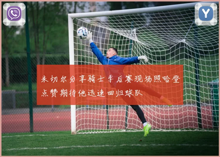 米切尔分享骑士季后赛现场照哈登点赞期待他迅速回归球队