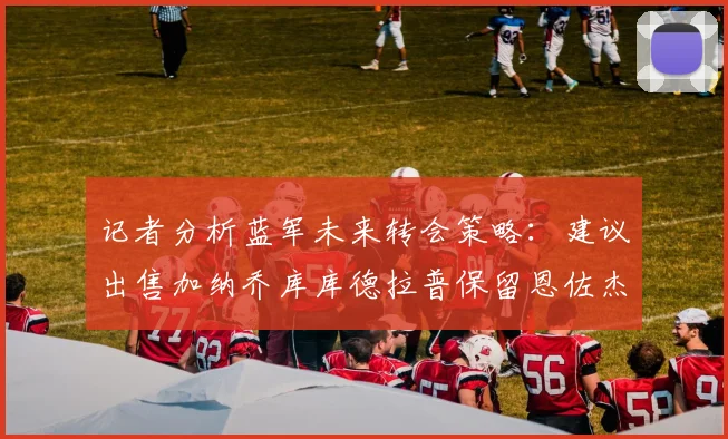 记者分析蓝军未来转会策略：建议出售加纳乔库库德拉普保留恩佐杰克逊